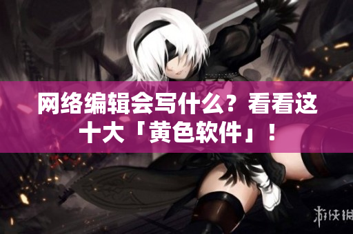 网络编辑会写什么？看看这十大「黄色软件」！