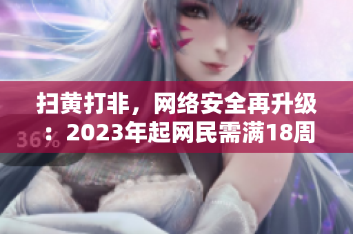 扫黄打非，网络安全再升级：2023年起网民需满18周岁才能合法浏览成人内容