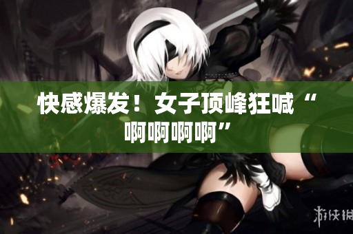 快感爆发！女子顶峰狂喊“啊啊啊啊”