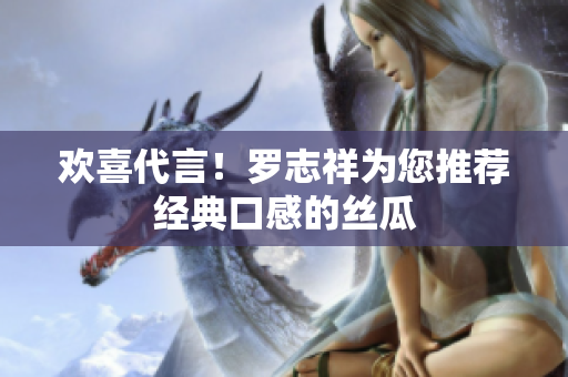 欢喜代言！罗志祥为您推荐经典口感的丝瓜