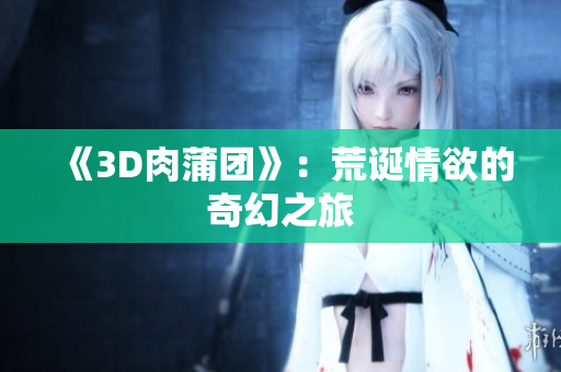 《3D肉蒲团》：荒诞情欲的奇幻之旅