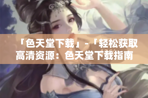「色天堂下载」-「轻松获取高清资源：色天堂下载指南」