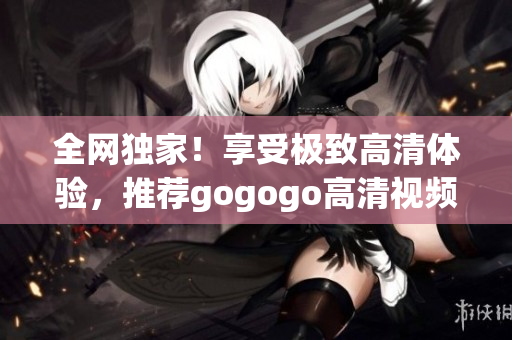 全网独家！享受极致高清体验，推荐gogogo高清视频大汇总