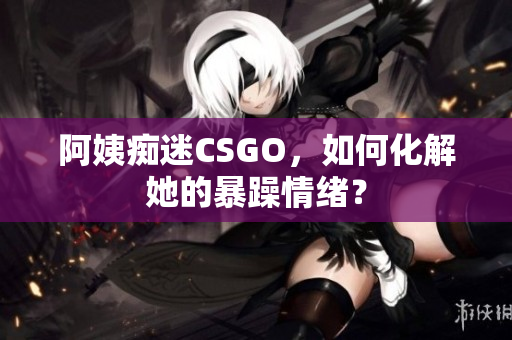 阿姨痴迷CSGO，如何化解她的暴躁情绪？