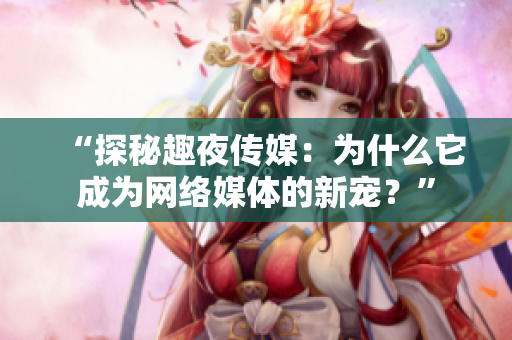 “探秘趣夜传媒：为什么它成为网络媒体的新宠？”