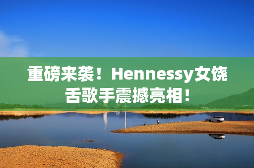 重磅来袭！Hennessy女饶舌歌手震撼亮相！
