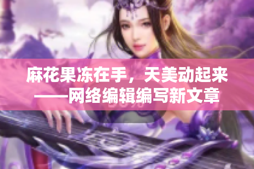 麻花果冻在手，天美动起来——网络编辑编写新文章