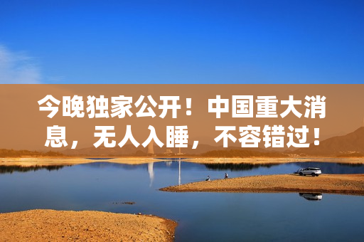 今晚独家公开！中国重大消息，无人入睡，不容错过！