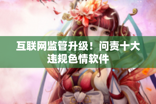 互联网监管升级！问责十大违规色情软件