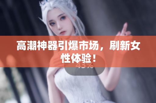 高潮神器引爆市场，刷新女性体验！