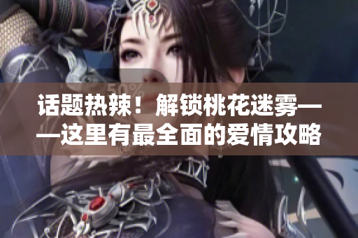 话题热辣！解锁桃花迷雾——这里有最全面的爱情攻略