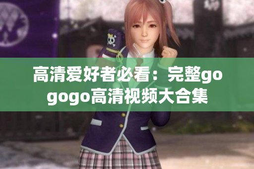 高清爱好者必看：完整gogogo高清视频大合集