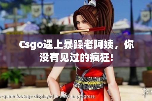 Csgo遇上暴躁老阿姨，你没有见过的疯狂!