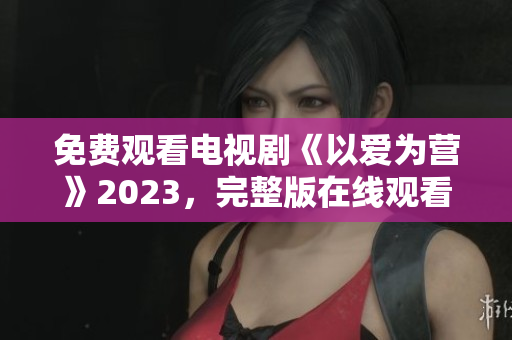 免费观看电视剧《以爱为营》2023，完整版在线观看