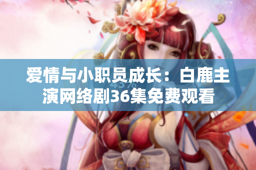 爱情与小职员成长：白鹿主演网络剧36集免费观看
