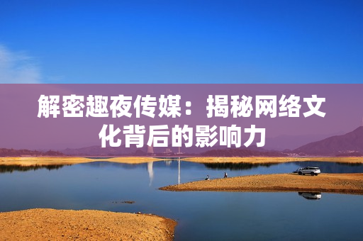 解密趣夜传媒：揭秘网络文化背后的影响力