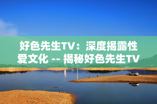 好色先生TV：深度揭露性爱文化 -- 揭秘好色先生TV：全面探索性爱文化
