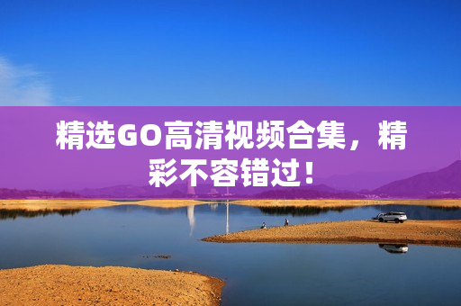 精选GO高清视频合集，精彩不容错过！
