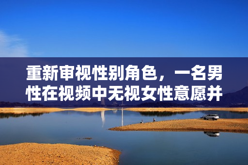 重新审视性别角色，一名男性在视频中无视女性意愿并持续性侵女性而引起的社会关注。