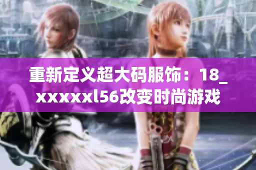 重新定义超大码服饰：18_xxxxxl56改变时尚游戏
