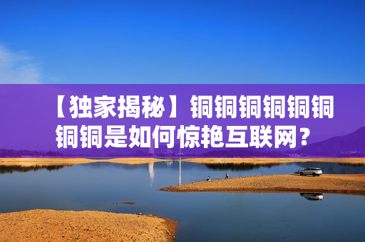 【独家揭秘】铜铜铜铜铜铜铜铜是如何惊艳互联网？