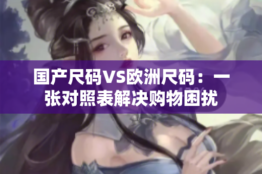 国产尺码VS欧洲尺码：一张对照表解决购物困扰