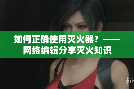 如何正确使用灭火器？——网络编辑分享灭火知识