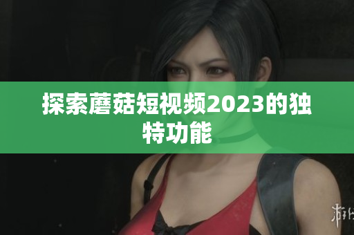探索蘑菇短视频2023的独特功能