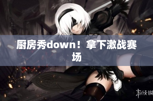 厨房秀down！拿下激战赛场