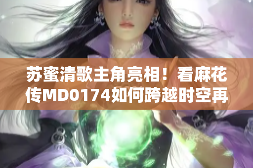 苏蜜清歌主角亮相！看麻花传MD0174如何跨越时空再度创意想象