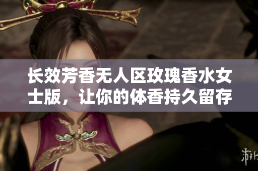 长效芳香无人区玫瑰香水女士版，让你的体香持久留存