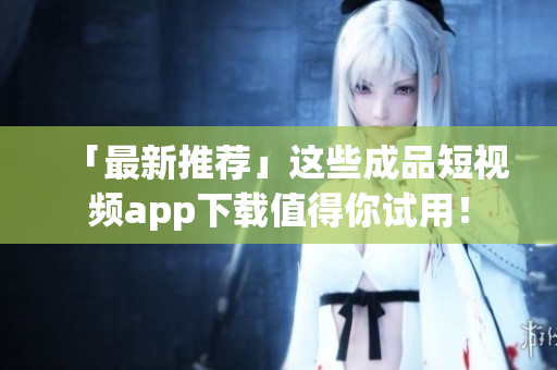 「最新推荐」这些成品短视频app下载值得你试用！