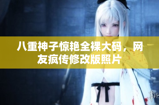 八重神子惊艳全裸大码，网友疯传修改版照片