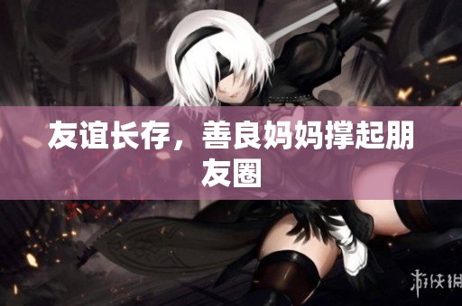 友谊长存，善良妈妈撑起朋友圈