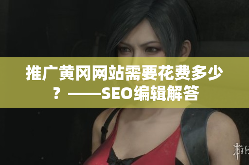 推广黄冈网站需要花费多少？——SEO编辑解答