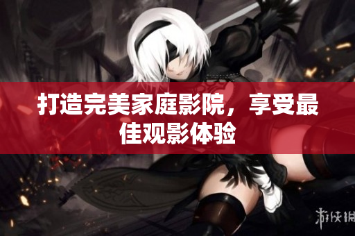 打造完美家庭影院，享受最佳观影体验