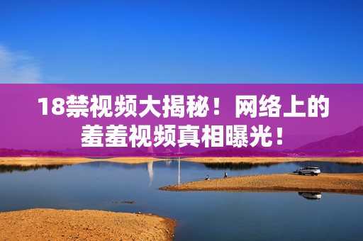 18禁视频大揭秘！网络上的羞羞视频真相曝光！