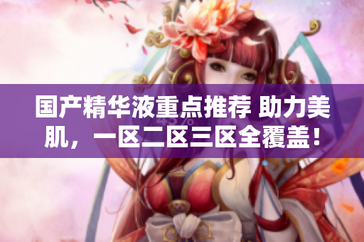 国产精华液重点推荐 助力美肌，一区二区三区全覆盖！