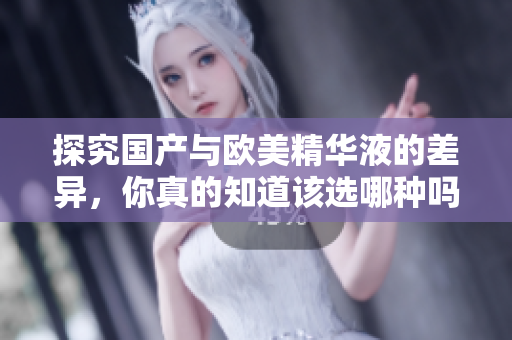 探究国产与欧美精华液的差异，你真的知道该选哪种吗？