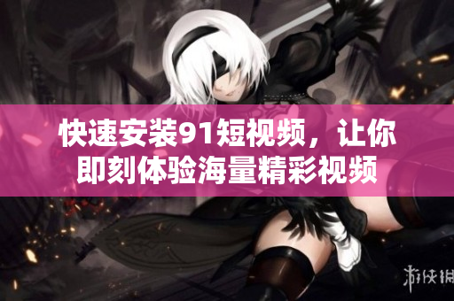 快速安装91短视频，让你即刻体验海量精彩视频