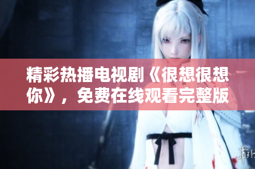 精彩热播电视剧《很想很想你》，免费在线观看完整版