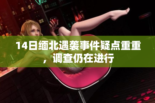 14日缅北遇袭事件疑点重重，调查仍在进行