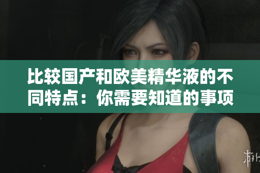 比较国产和欧美精华液的不同特点：你需要知道的事项