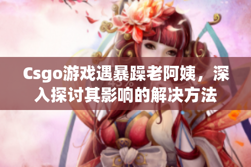 Csgo游戏遇暴躁老阿姨，深入探讨其影响的解决方法