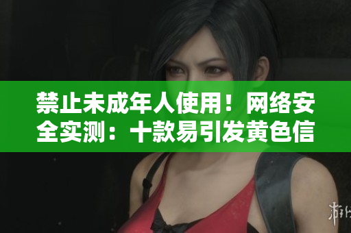 禁止未成年人使用！网络安全实测：十款易引发黄色信息传播的软件