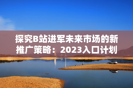 探究B站进军未来市场的新推广策略：2023入口计划