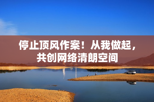 停止顶风作案！从我做起，共创网络清朗空间