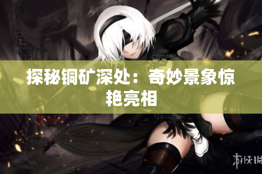 探秘铜矿深处：奇妙景象惊艳亮相