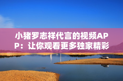 小猪罗志祥代言的视频APP：让你观看更多独家精彩内容