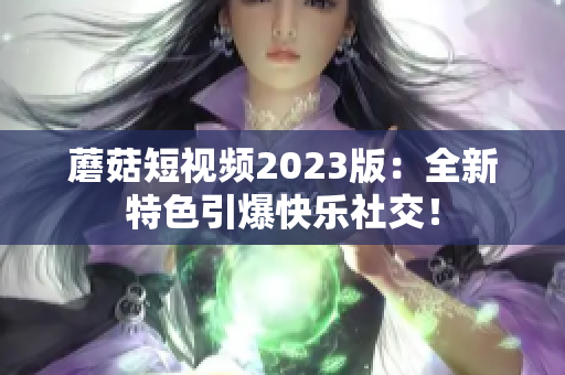 蘑菇短视频2023版：全新特色引爆快乐社交！